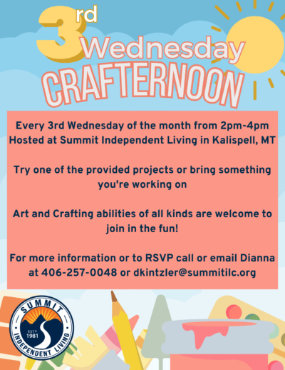 Third Wednesday crafternoon, every third Wednesday of the month from 2-4 PM hosted at Summit Independent Living in Kalispell, MT. Try one of the provided projects or bring something you are working on. Art and crafting abilities of all kinds are welcome to join in the fun! For more information or to RSVP call or email Diane at 406-257-0048 or dkintzler@summitilc.org