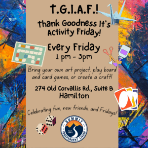 Background graphic of colorful splashes of paint with a tan strip running down the middle containing the text. Illustrations of a paper crane, a game board, three Uno cards, a pair of dice and the Summit logo surround the text. text: TGIAF Thank Goodness It's Activity Friday! Every Friday 1 pm-3 pm Bring your own art project, play board and card games, or create a craft! 274 Old Corvallis Rd., Suite B Hamilton Celebrating fun, new friends, and Fridays!
