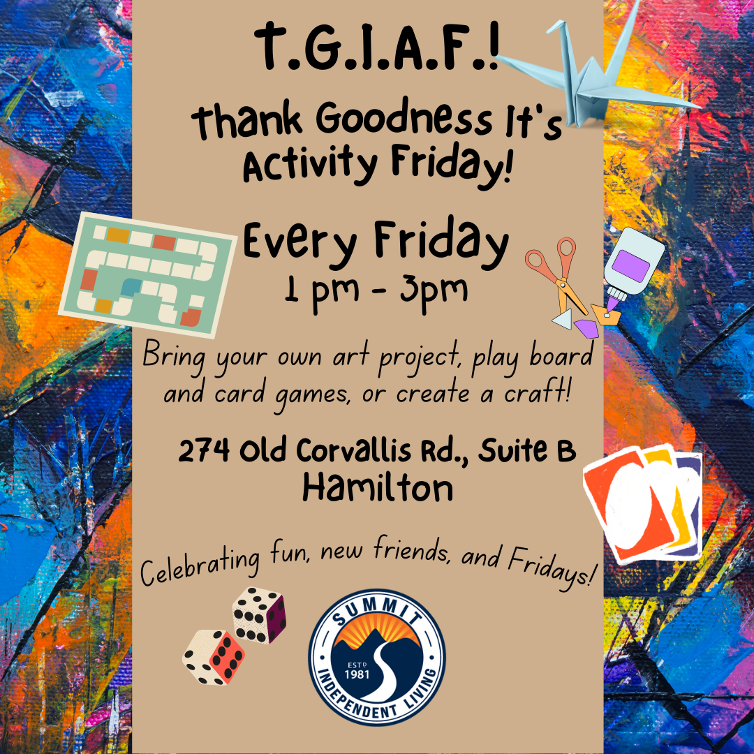 Background graphic of colorful splashes of paint with a tan strip running down the middle containing the text. Illustrations of a paper crane, a game board, three Uno cards, a pair of dice and the Summit logo surround the text. text: TGIAF Thank Goodness It's Activity Friday! Every Friday 1 pm-3 pm Bring your own art project, play board and card games, or create a craft! 274 Old Corvallis Rd., Suite B Hamilton Celebrating fun, new friends, and Fridays!