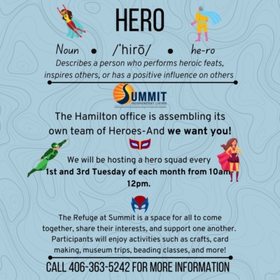 Hero Squad logo. The summit Hamilton office is assembling its own team of heroes and we want you. We will be hosting a hero squad every first and third Tuesday of each month from 10:00 a.m.-12:00 p.m. at the Refuge. Participants will enjoy activities such as crafts, car making, using trips, beading classes, and more. Call 406-363-5242 for more information
