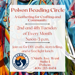 Background photograph of an assortment of native beaded ornaments. text: Polson Beading Circle A Gathering for Crafting and Community 2nd and 4th Tuesday of Every Month Noon-3 p.m. Join us for DIY crafts, storytelling, and a free light lunch ESTO 1981 3 Ninth Ave. West Suite 1 Polson (406) 215-1604 Summit Logo in the bottom left corner