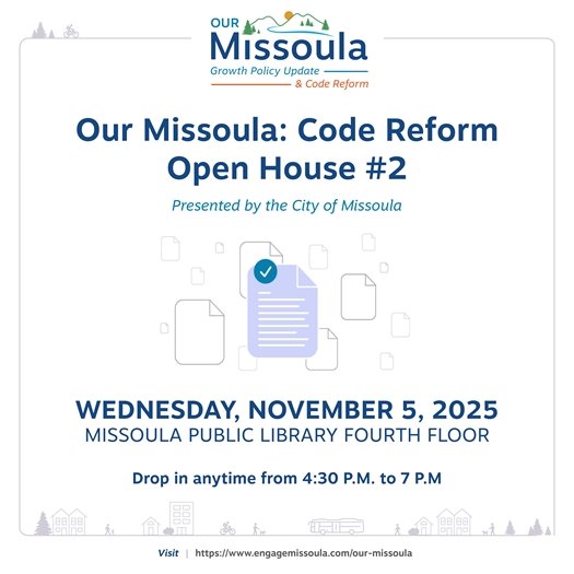 Logo at top depicting green mountains with a yellow sun over it and a blue river flowing between. The logo reads: Our Missoula Growth Policy Updates & Code Reform text: Our Missoula: Code Reform Open House #2 Presented by the City of Missoula WEDNESDAY, NOVEMBER 5, 2025 MISSOULA PUBLIC LIBRARY FOURTH FLOOR Drop in anytime from 4:30 P.M. to 7 P.M