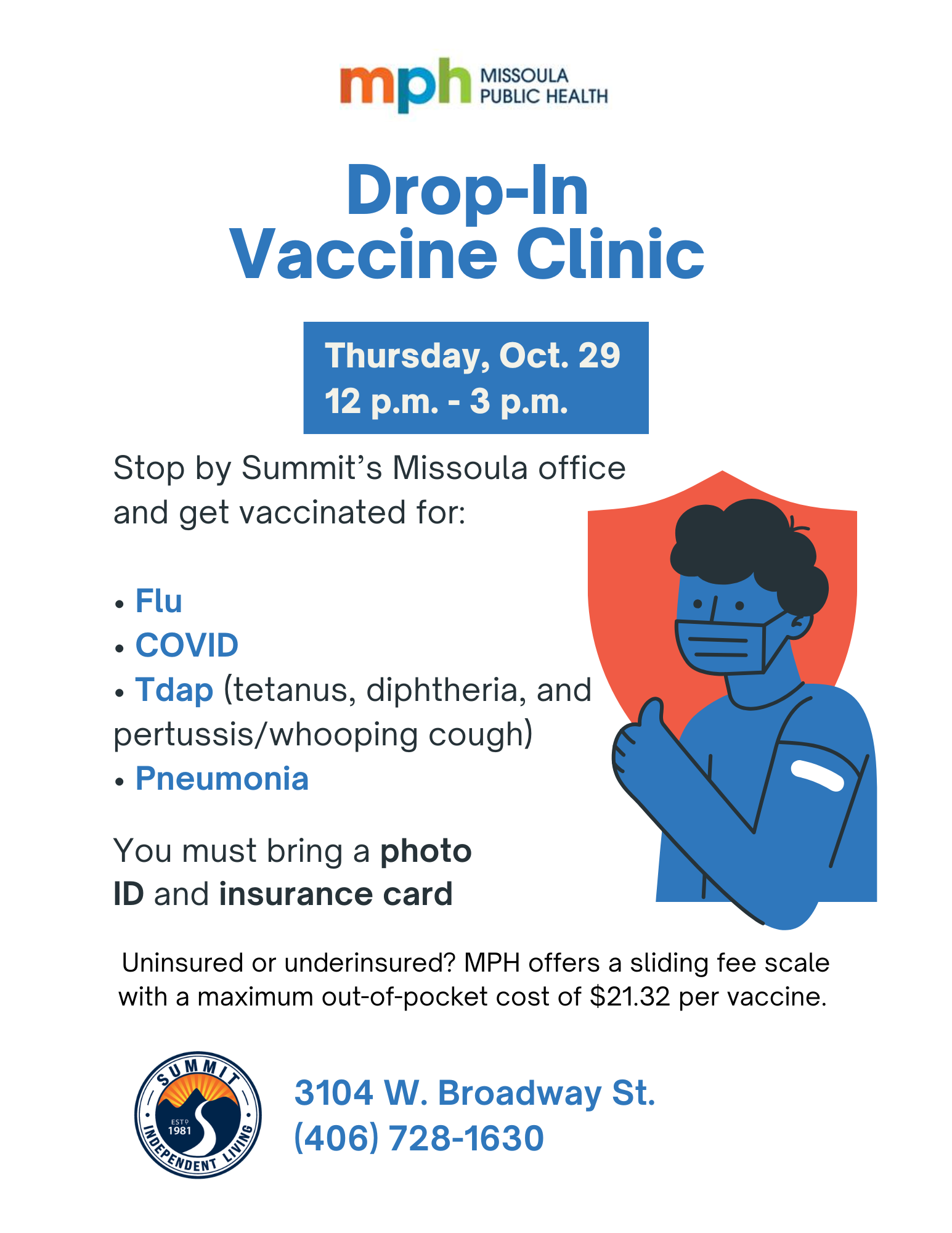 Missoula PUBLIC HEALTH Drop-In Vaccine Clinic Thursday, Oct. 29 12 p.m. - 3 p.m. Stop by Summit's Missoula office and get vaccinated for: • Flu • COVID • Tdap (tetanus, diphtheria, and pertussis/whooping cough) • Pneumonia You must bring a photo ID and insurance card Uninsured or underinsured? MPH offers a sliding fee scale with a maximum out-of-pocket cost of $21.32 per vaccine. 3104 W. Broadway St. 1981 (406) 728-1630